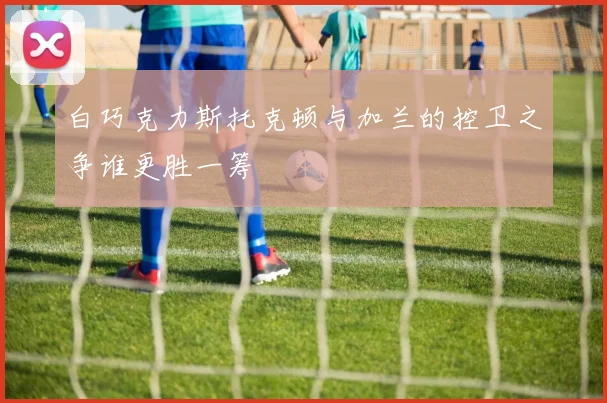 白巧克力斯托克顿与加兰的控卫之争谁更胜一筹