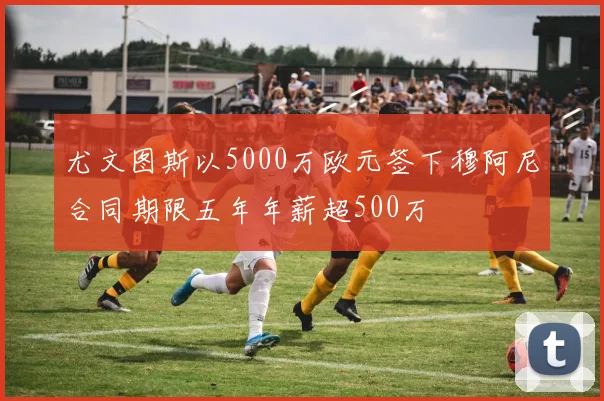 尤文图斯以5000万欧元签下穆阿尼合同期限五年年薪超500万