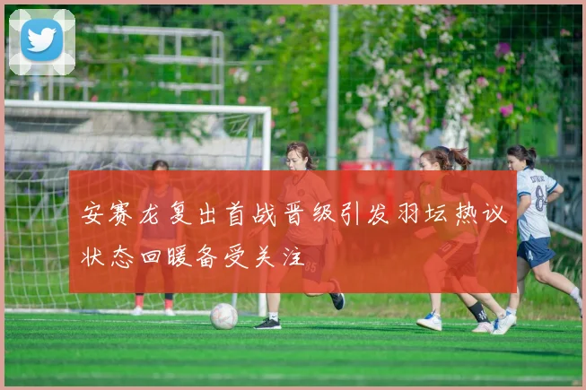 安赛龙复出首战晋级引发羽坛热议状态回暖备受关注